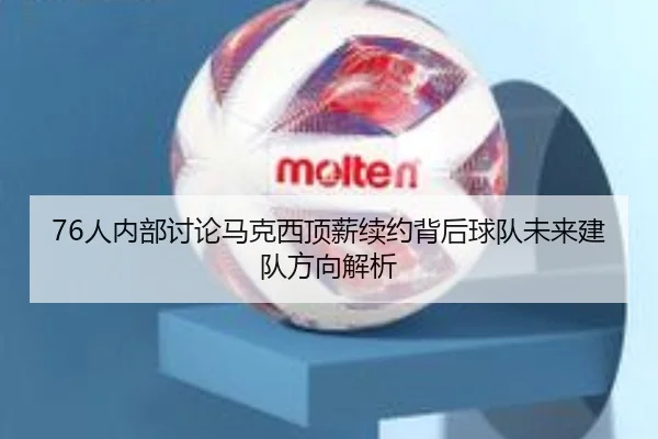 76人内部讨论马克西顶薪续约背后球队未来建队方向解析