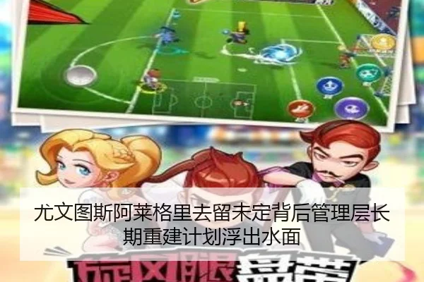 尤文图斯阿莱格里去留未定背后管理层长期重建计划浮出水面