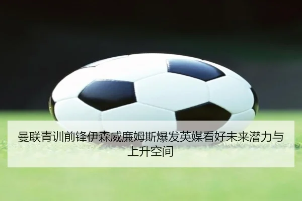 曼联青训前锋伊森威廉姆斯爆发英媒看好未来潜力与上升空间